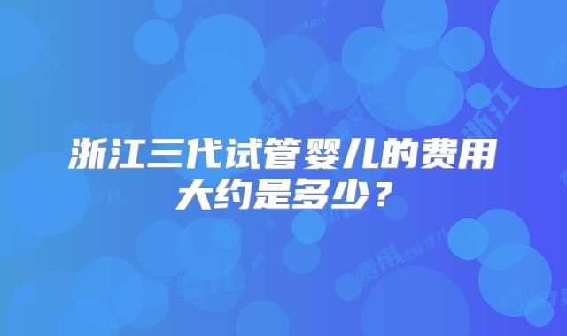 浙江三代试管婴儿的费用大约是多少？