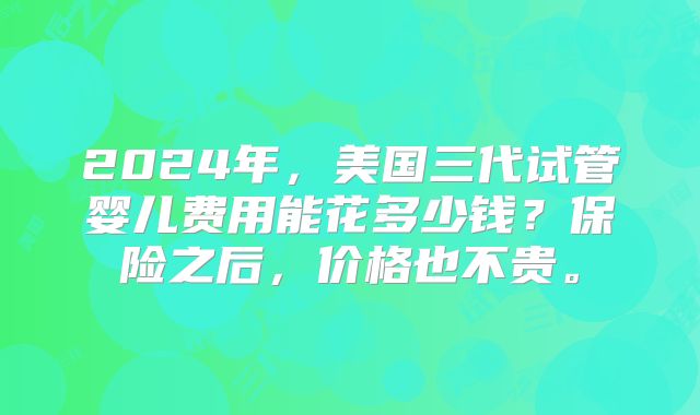 2024年,美国三代试管婴儿费用能花多少钱?保险之后,价格也不贵。
