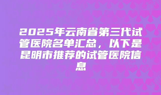 2025年云南省第三代试管医院名单汇总，以下是昆明市推荐的试管医院信息
