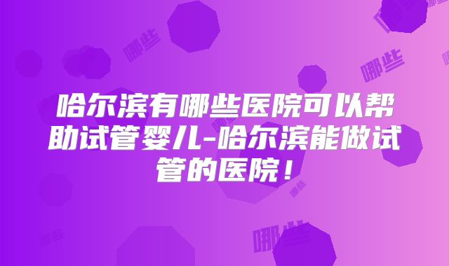哈尔滨有哪些医院可以帮助试管婴儿-哈尔滨能做试管的医院！