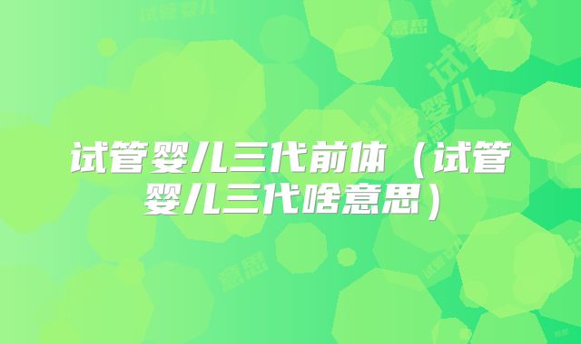 试管婴儿三代前体(试管婴儿三代啥意思)