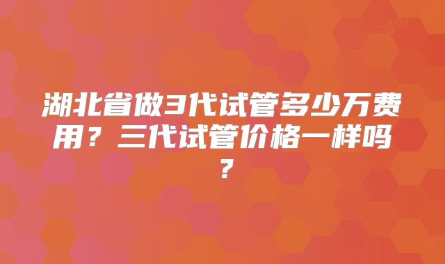 湖北省做3代试管多少万费用？三代试管价格一样吗？