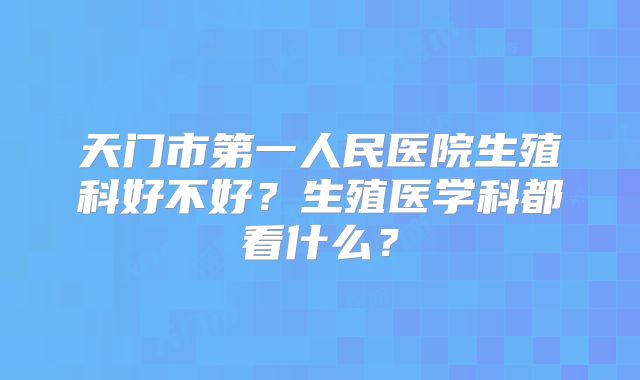 天门市第一人民医院生殖科好不好？生殖医学科都看什么？