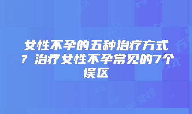 女性不孕的五种治疗方式？治疗女性不孕常见的7个误区