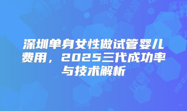 深圳单身女性做试管婴儿费用，2025三代成功率与技术解析
