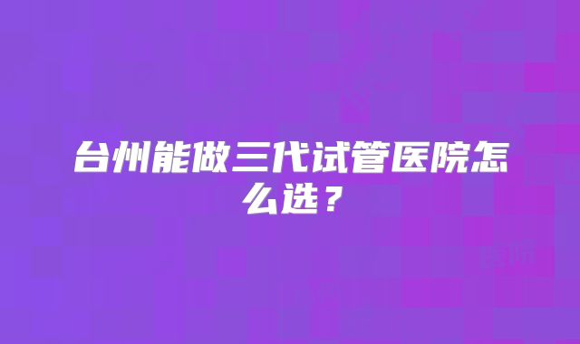 台州能做三代试管医院怎么选？