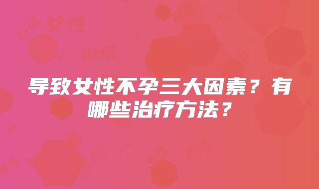 导致女性不孕三大因素？有哪些治疗方法？