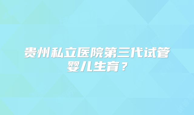 贵州私立医院第三代试管婴儿生育？