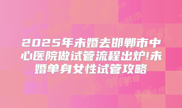 2025年未婚去邯郸市中心医院做试管流程出炉!未婚单身女性试管攻略
