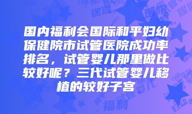 国内福利会国际和平妇幼保健院市试管医院成功率排名，试管婴儿那里做比较好呢？三代试管婴儿移植的较好子宫