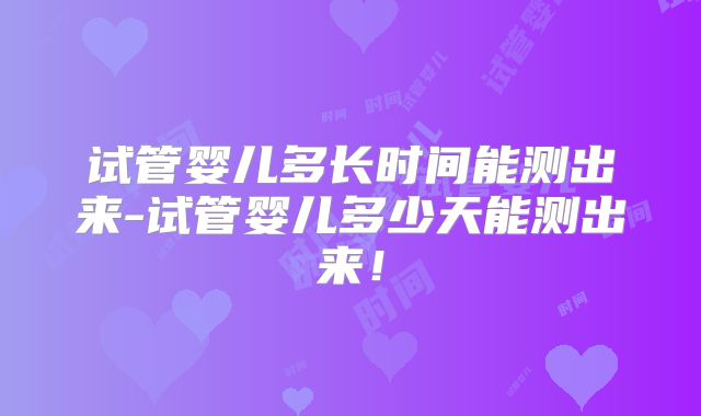 试管婴儿多长时间能测出来-试管婴儿多少天能测出来！