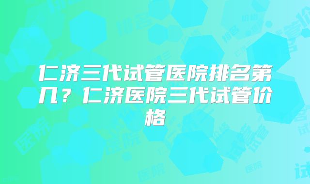 仁济三代试管医院排名第几？仁济医院三代试管价格