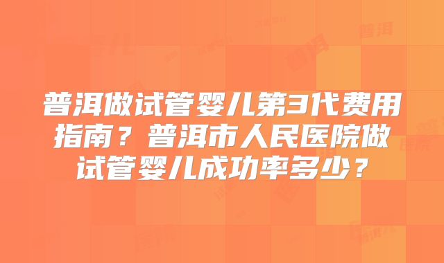普洱做试管婴儿第3代费用指南?普洱市人民医院做试管婴儿成功率多少?