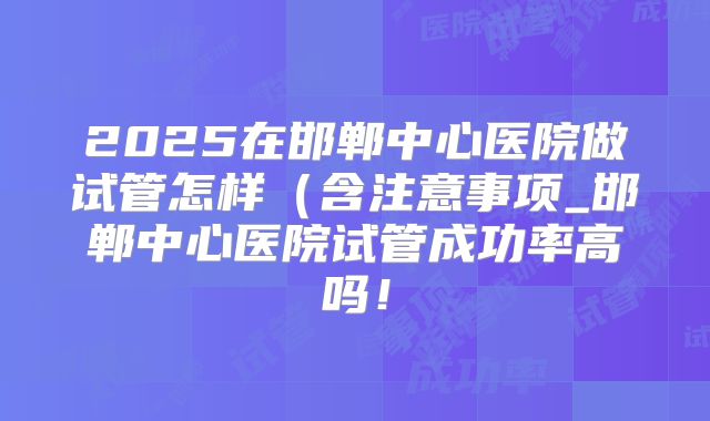 2025在邯郸中心医院做试管怎样（含注意事项_邯郸中心医院试管成功率高吗！