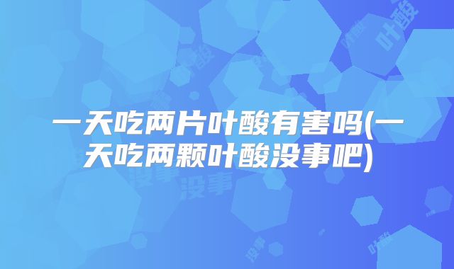 一天吃两片叶酸有害吗(一天吃两颗叶酸没事吧)