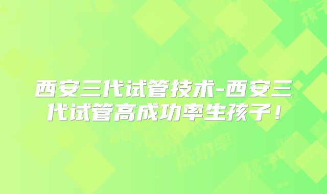 西安三代试管技术-西安三代试管高成功率生孩子!