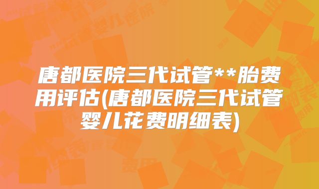 唐都医院三代试管**胎费用评估(唐都医院三代试管婴儿花费明细表)