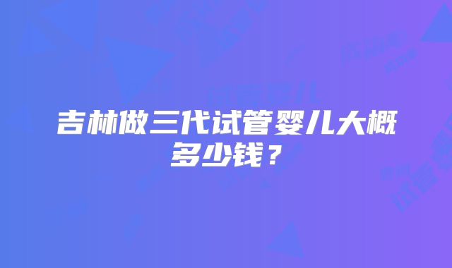 吉林做三代试管婴儿大概多少钱？