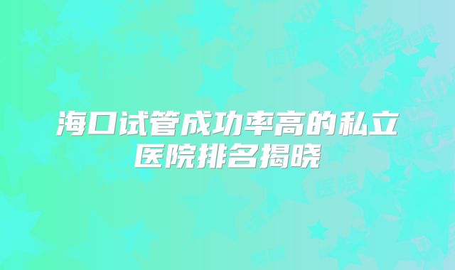 海口试管成功率高的私立医院排名揭晓