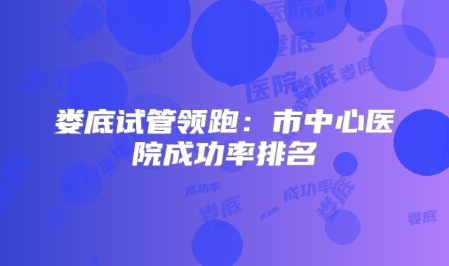 娄底试管领跑：市中心医院成功率排名