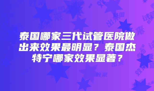 泰国哪家三代试管医院做出来效果最明显？泰国杰特宁哪家效果显著？