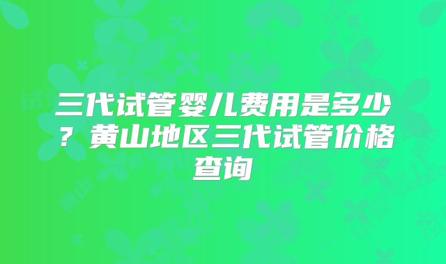 三代试管婴儿费用是多少？黄山地区三代试管价格查询