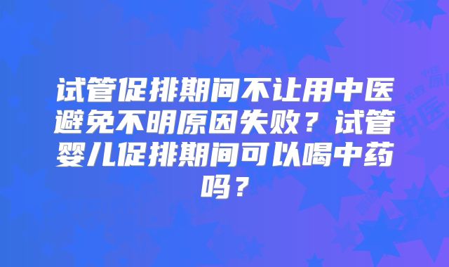 试管促排期间不让用中医避免不明原因失败？试管婴儿促排期间可以喝中药吗？