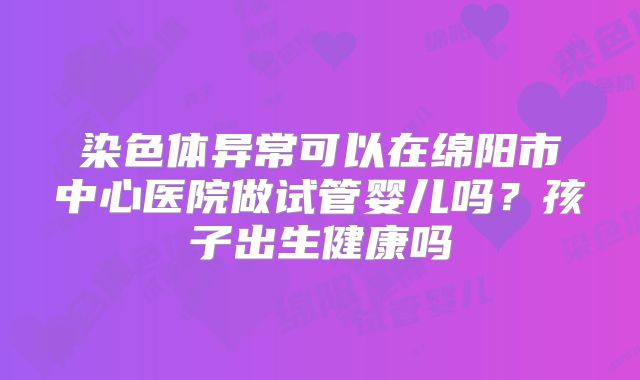 染色体异常可以在绵阳市中心医院做试管婴儿吗？孩子出生健康吗
