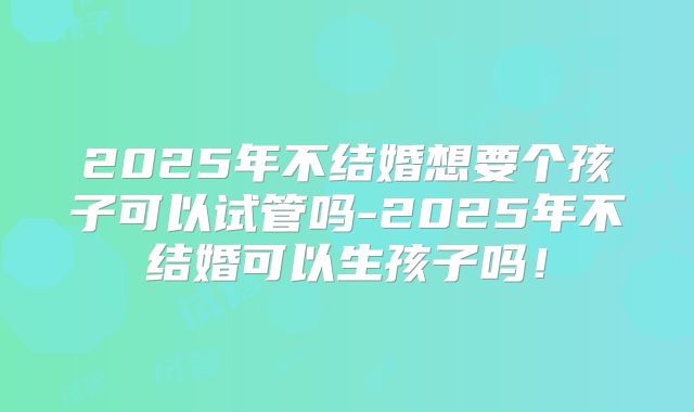 2025年不结婚想要个孩子可以试管吗-2025年不结婚可以生孩子吗！