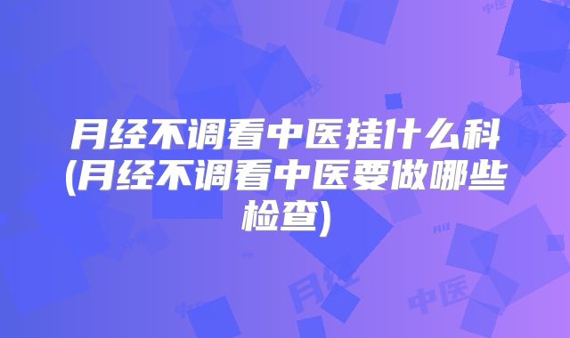 月经不调看中医挂什么科(月经不调看中医要做哪些检查)