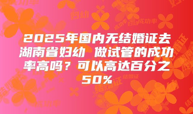 2025年国内无结婚证去湖南省妇幼 做试管的成功率高吗?可以高达百分之50%
