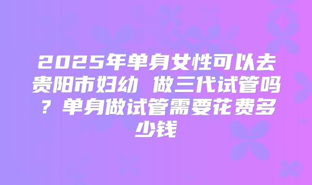 2025年单身女性可以去贵阳市妇幼 做三代试管吗?单身做试管需要花费多少钱