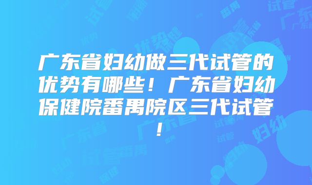 广东省妇幼做三代试管的优势有哪些！广东省妇幼保健院番禺院区三代试管！