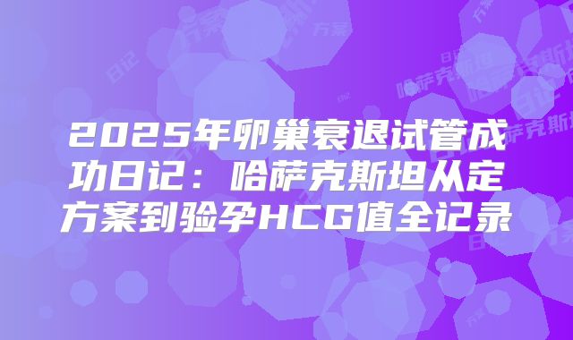 2025年卵巢衰退试管成功日记：哈萨克斯坦从定方案到验孕HCG值全记录