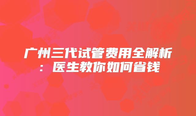 广州三代试管费用全解析：医生教你如何省钱