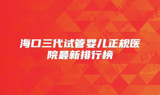海口三代试管婴儿正规医院最新排行榜