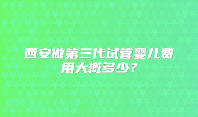 西安做第三代试管婴儿费用大概多少？