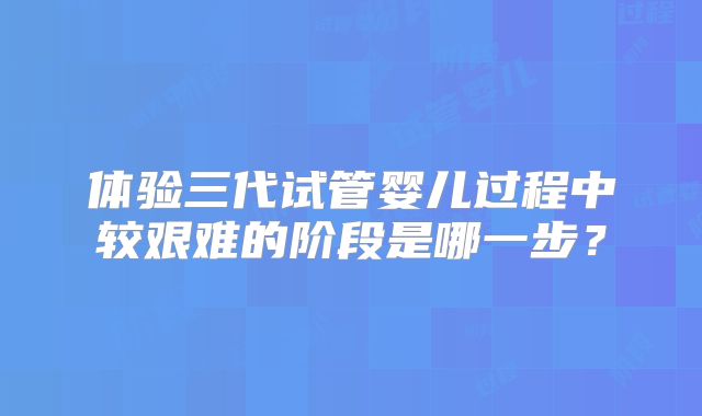 体验三代试管婴儿过程中较艰难的阶段是哪一步？