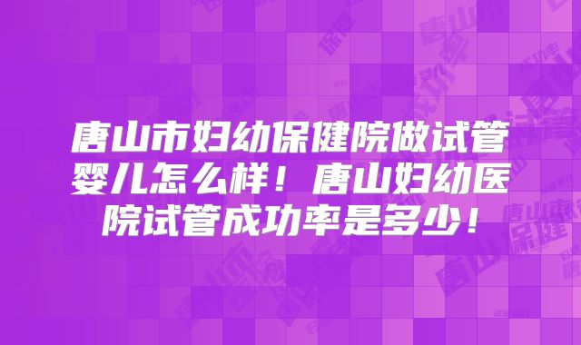 唐山市妇幼保健院做试管婴儿怎么样！唐山妇幼医院试管成功率是多少！