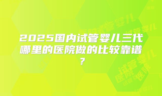 2025国内试管婴儿三代哪里的医院做的比较靠谱？