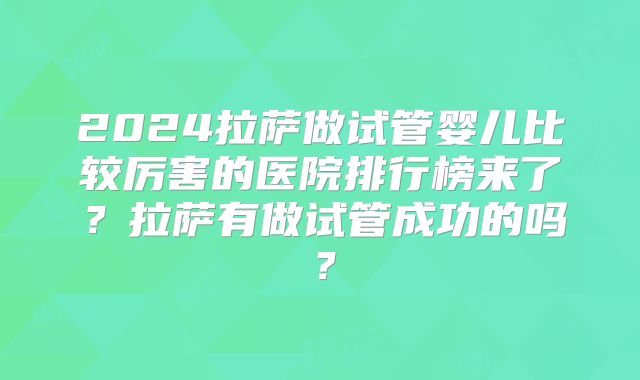 2024拉萨做试管婴儿比较厉害的医院排行榜来了?拉萨有做试管成功的吗?