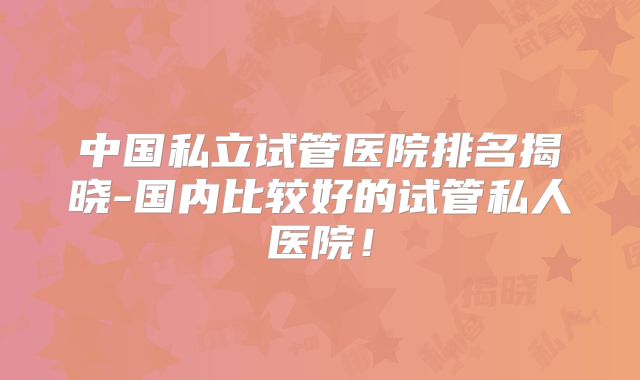 中国私立试管医院排名揭晓-国内比较好的试管私人医院！