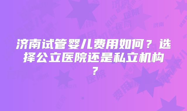济南试管婴儿费用如何？选择公立医院还是私立机构？
