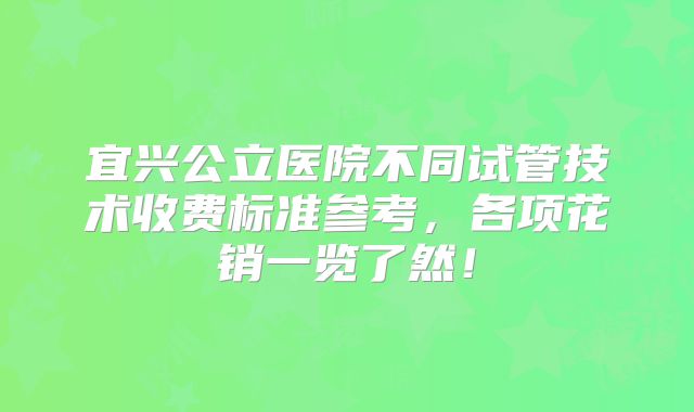 宜兴公立医院不同试管技术收费标准参考,各项花销一览了然!