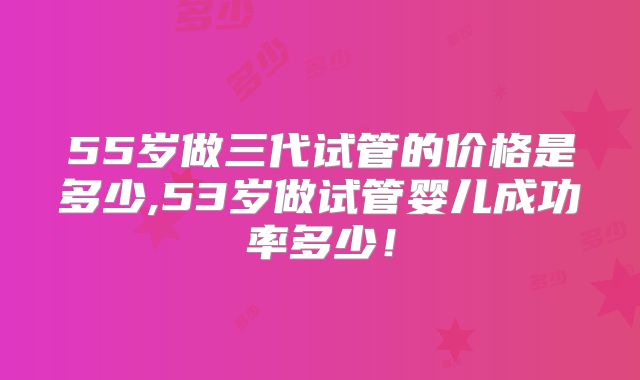 55岁做三代试管的价格是多少,53岁做试管婴儿成功率多少！