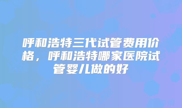 呼和浩特三代试管费用价格，呼和浩特哪家医院试管婴儿做的好
