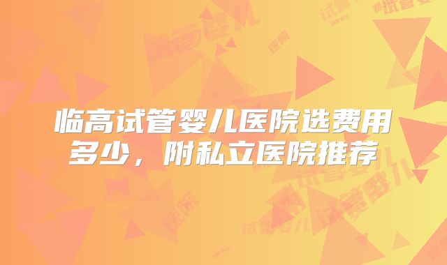 临高试管婴儿医院选费用多少，附私立医院推荐
