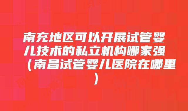 南充地区可以开展试管婴儿技术的私立机构哪家强（南昌试管婴儿医院在哪里）