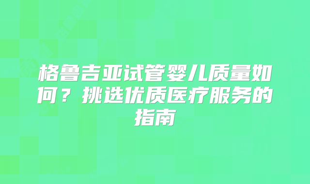 格鲁吉亚试管婴儿质量如何?挑选优质医疗服务的指南