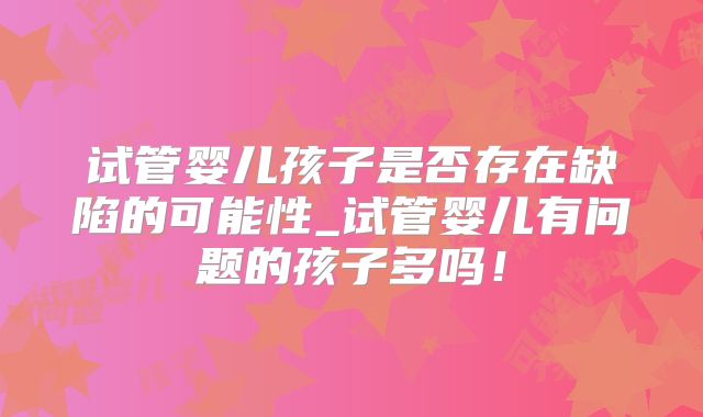 试管婴儿孩子是否存在缺陷的可能性_试管婴儿有问题的孩子多吗！